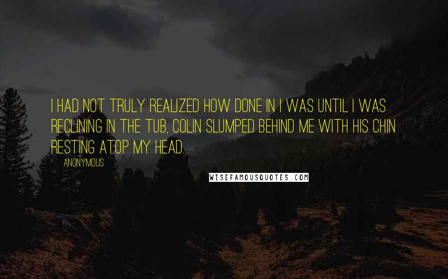 Anonymous Quotes: I had not truly realized how done in I was until I was reclining in the tub, Colin slumped behind me with his chin resting atop my head.