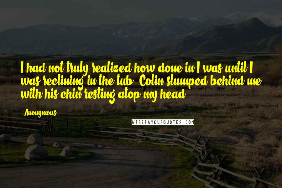 Anonymous Quotes: I had not truly realized how done in I was until I was reclining in the tub, Colin slumped behind me with his chin resting atop my head.