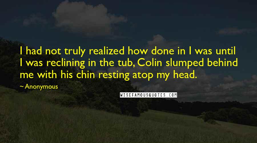 Anonymous Quotes: I had not truly realized how done in I was until I was reclining in the tub, Colin slumped behind me with his chin resting atop my head.