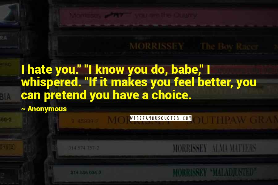 Anonymous Quotes: I hate you." "I know you do, babe," I whispered. "If it makes you feel better, you can pretend you have a choice.