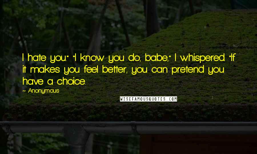 Anonymous Quotes: I hate you." "I know you do, babe," I whispered. "If it makes you feel better, you can pretend you have a choice.