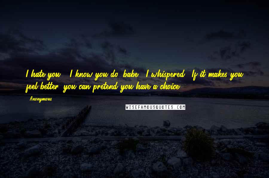 Anonymous Quotes: I hate you." "I know you do, babe," I whispered. "If it makes you feel better, you can pretend you have a choice.