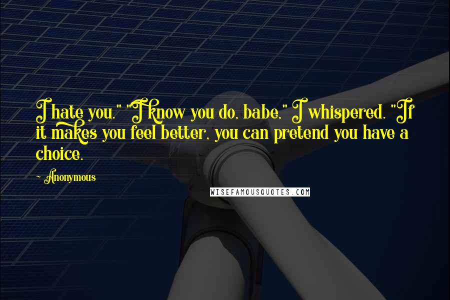 Anonymous Quotes: I hate you." "I know you do, babe," I whispered. "If it makes you feel better, you can pretend you have a choice.