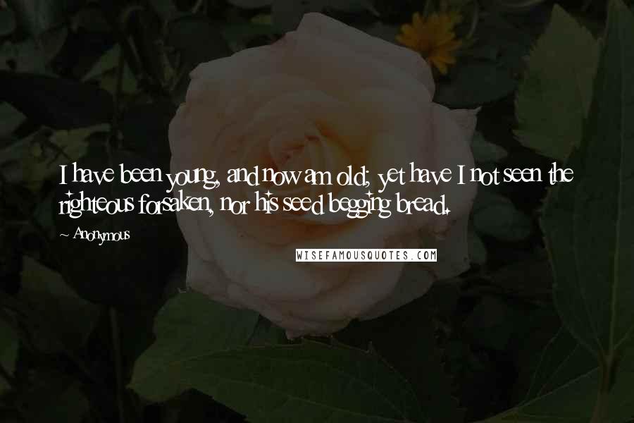 Anonymous Quotes: I have been young, and now am old; yet have I not seen the righteous forsaken, nor his seed begging bread.