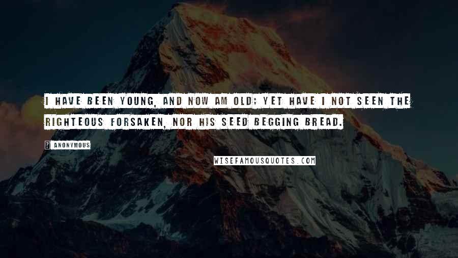 Anonymous Quotes: I have been young, and now am old; yet have I not seen the righteous forsaken, nor his seed begging bread.