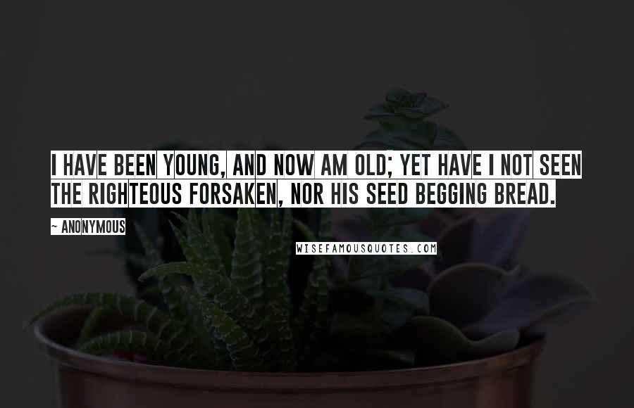 Anonymous Quotes: I have been young, and now am old; yet have I not seen the righteous forsaken, nor his seed begging bread.