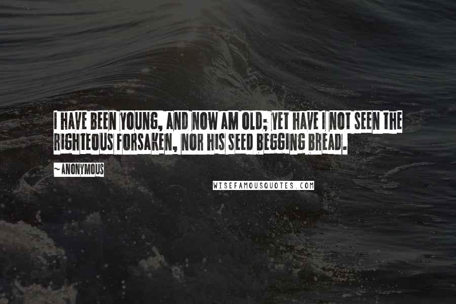 Anonymous Quotes: I have been young, and now am old; yet have I not seen the righteous forsaken, nor his seed begging bread.