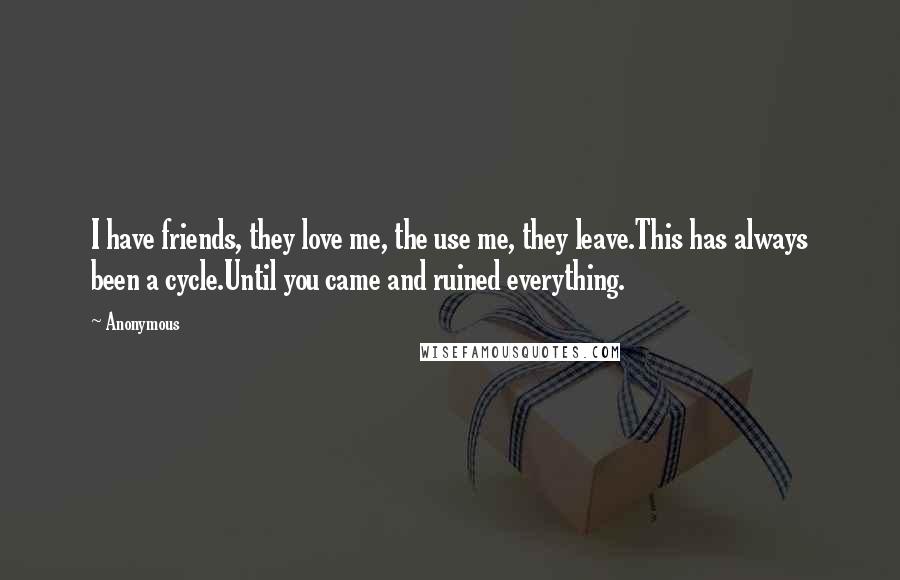 Anonymous Quotes: I have friends, they love me, the use me, they leave.This has always been a cycle.Until you came and ruined everything.