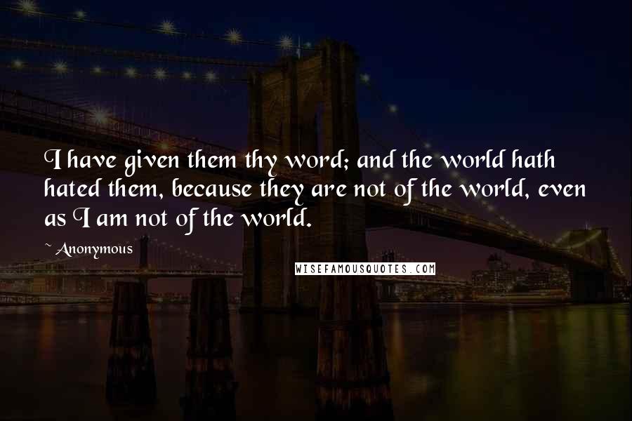 Anonymous Quotes: I have given them thy word; and the world hath hated them, because they are not of the world, even as I am not of the world.