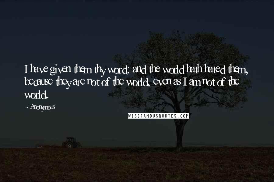 Anonymous Quotes: I have given them thy word; and the world hath hated them, because they are not of the world, even as I am not of the world.