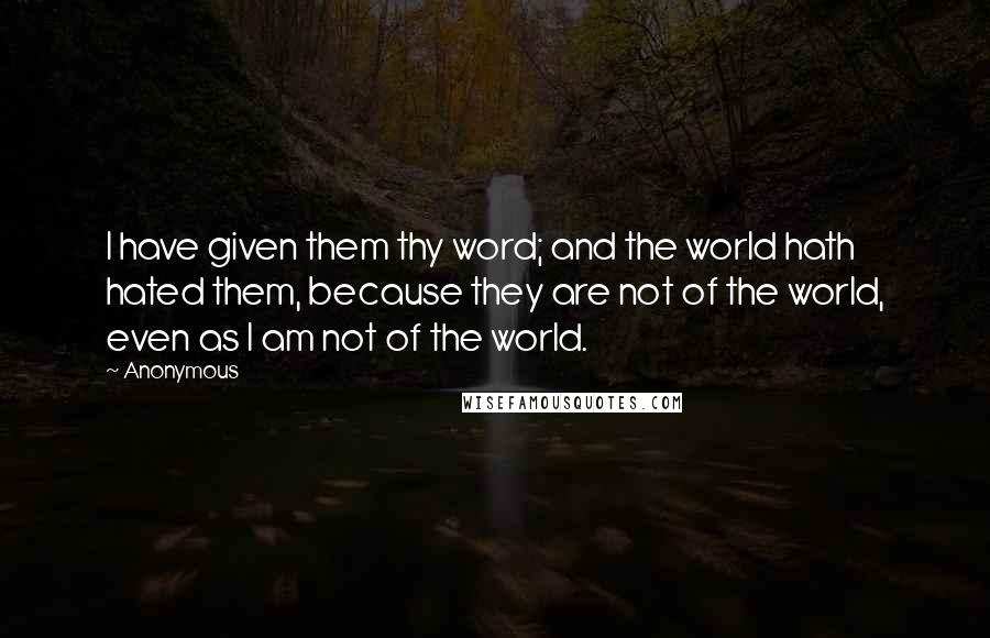 Anonymous Quotes: I have given them thy word; and the world hath hated them, because they are not of the world, even as I am not of the world.