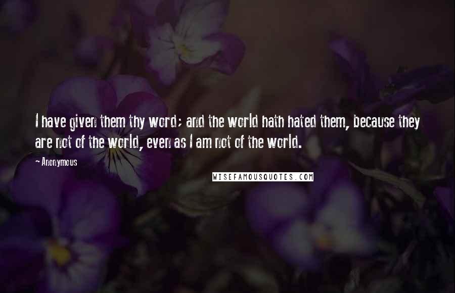 Anonymous Quotes: I have given them thy word; and the world hath hated them, because they are not of the world, even as I am not of the world.