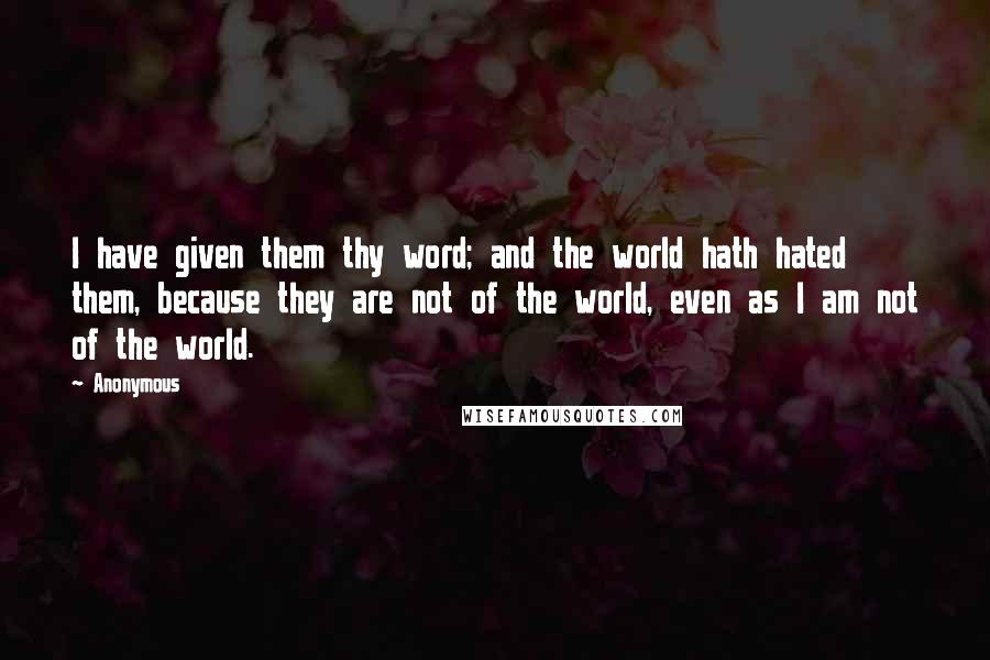 Anonymous Quotes: I have given them thy word; and the world hath hated them, because they are not of the world, even as I am not of the world.