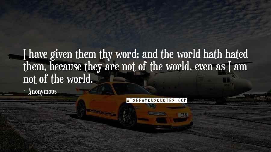 Anonymous Quotes: I have given them thy word; and the world hath hated them, because they are not of the world, even as I am not of the world.