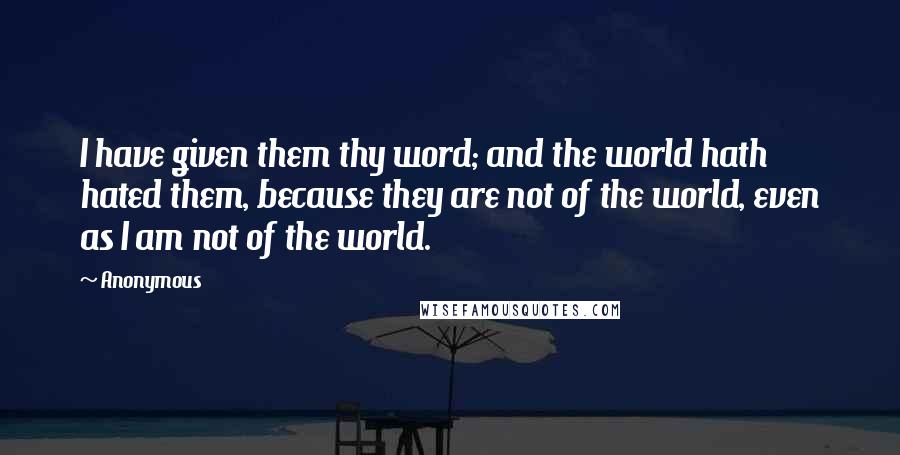 Anonymous Quotes: I have given them thy word; and the world hath hated them, because they are not of the world, even as I am not of the world.