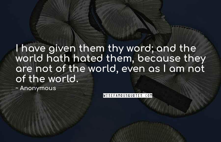 Anonymous Quotes: I have given them thy word; and the world hath hated them, because they are not of the world, even as I am not of the world.