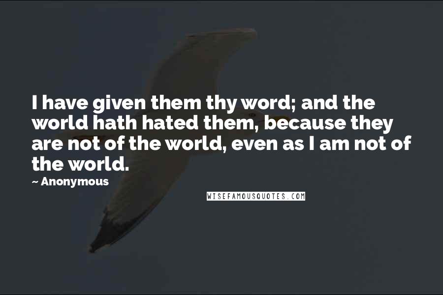 Anonymous Quotes: I have given them thy word; and the world hath hated them, because they are not of the world, even as I am not of the world.