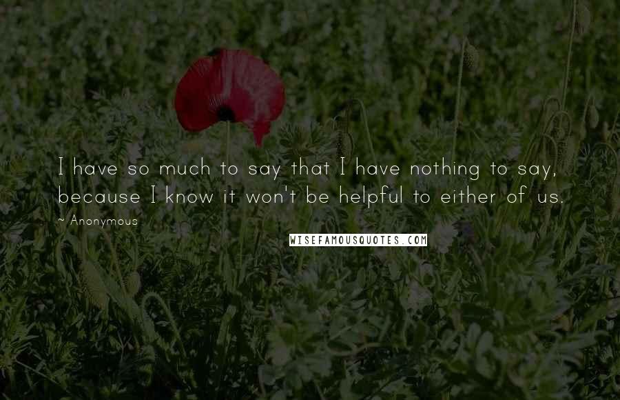 Anonymous Quotes: I have so much to say that I have nothing to say, because I know it won't be helpful to either of us.