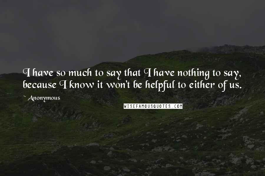 Anonymous Quotes: I have so much to say that I have nothing to say, because I know it won't be helpful to either of us.