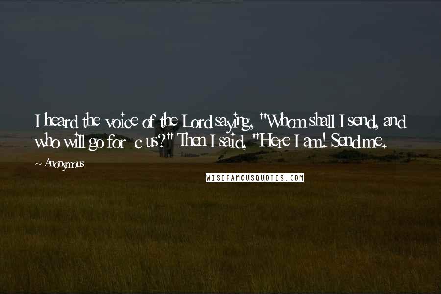 Anonymous Quotes: I heard the voice of the Lord saying, "Whom shall I send, and who will go for c us?" Then I said, "Here I am! Send me.