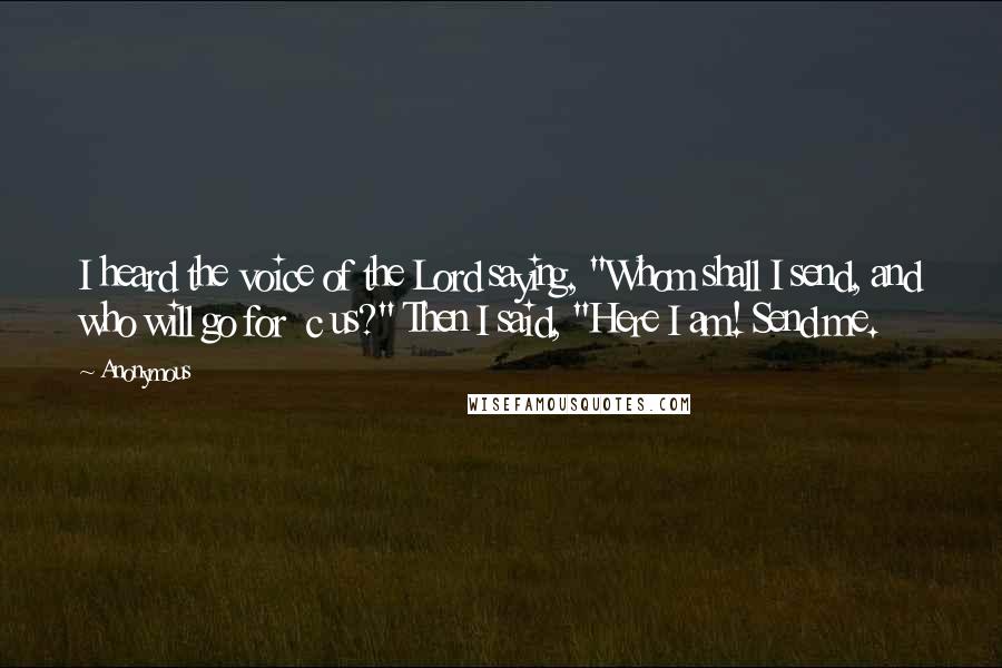 Anonymous Quotes: I heard the voice of the Lord saying, "Whom shall I send, and who will go for  c us?" Then I said, "Here I am! Send me.