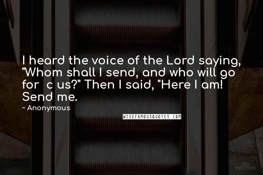 Anonymous Quotes: I heard the voice of the Lord saying, "Whom shall I send, and who will go for  c us?" Then I said, "Here I am! Send me.