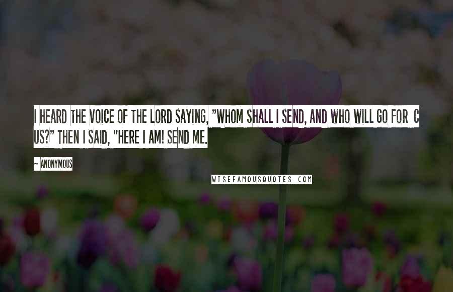 Anonymous Quotes: I heard the voice of the Lord saying, "Whom shall I send, and who will go for  c us?" Then I said, "Here I am! Send me.