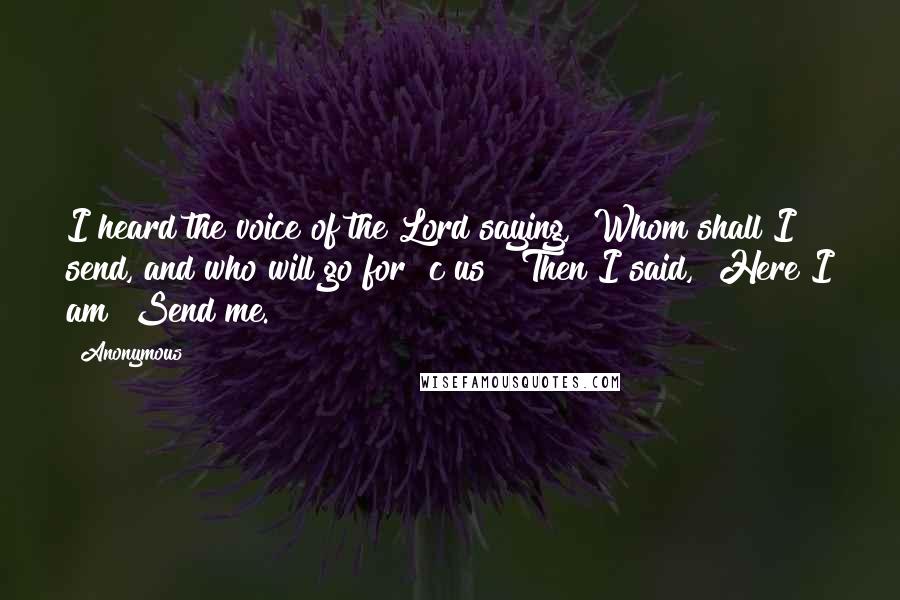 Anonymous Quotes: I heard the voice of the Lord saying, "Whom shall I send, and who will go for c us?" Then I said, "Here I am! Send me.