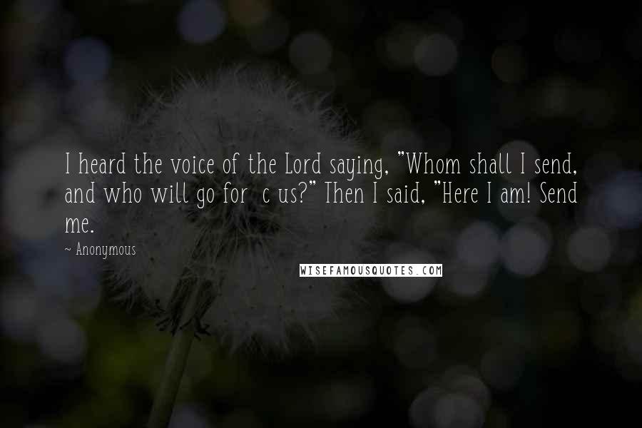 Anonymous Quotes: I heard the voice of the Lord saying, "Whom shall I send, and who will go for c us?" Then I said, "Here I am! Send me.