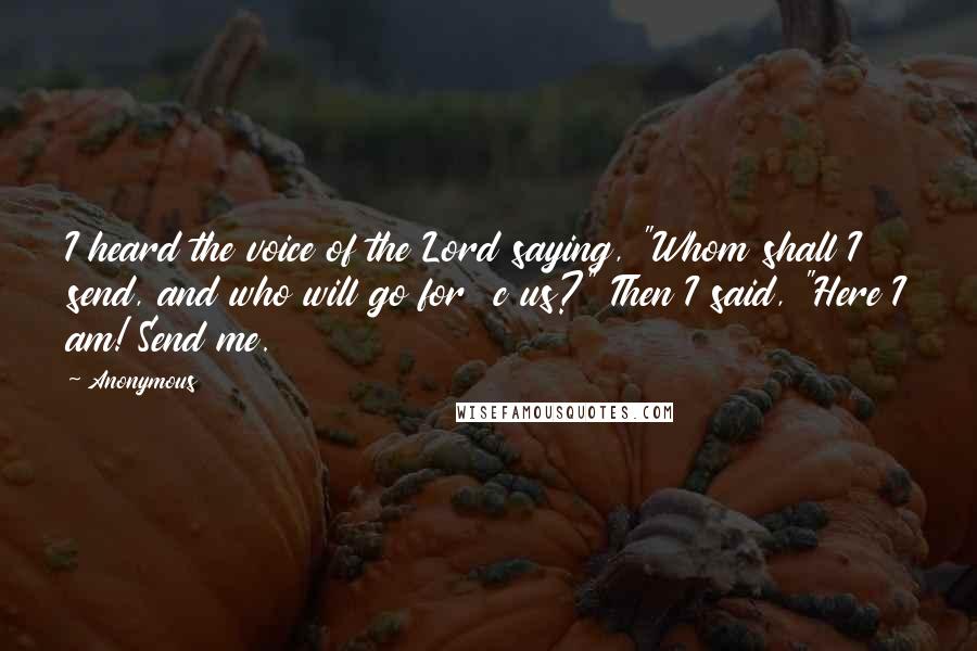 Anonymous Quotes: I heard the voice of the Lord saying, "Whom shall I send, and who will go for  c us?" Then I said, "Here I am! Send me.