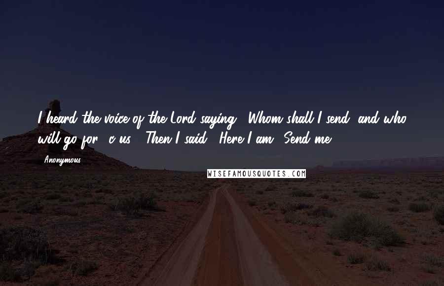 Anonymous Quotes: I heard the voice of the Lord saying, "Whom shall I send, and who will go for c us?" Then I said, "Here I am! Send me.