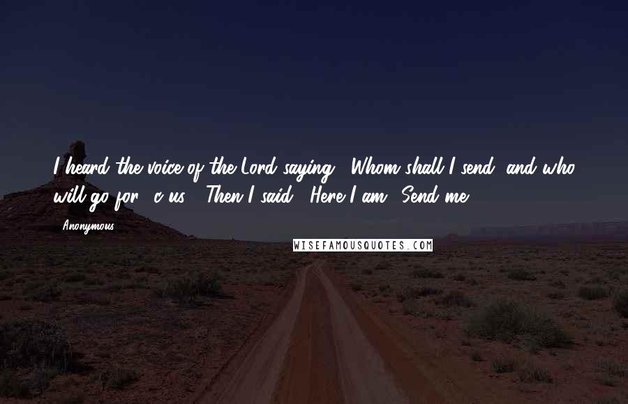 Anonymous Quotes: I heard the voice of the Lord saying, "Whom shall I send, and who will go for  c us?" Then I said, "Here I am! Send me.