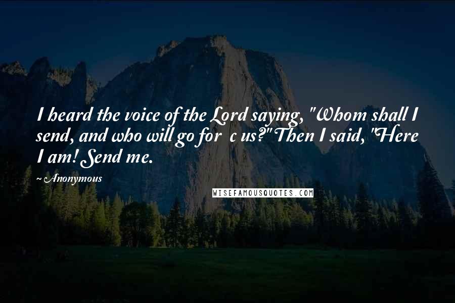 Anonymous Quotes: I heard the voice of the Lord saying, "Whom shall I send, and who will go for  c us?" Then I said, "Here I am! Send me.