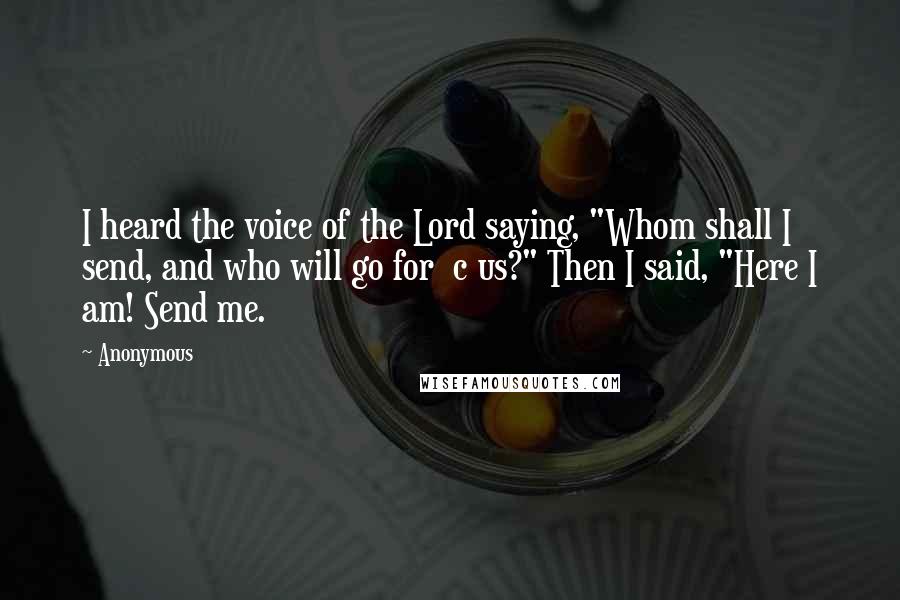 Anonymous Quotes: I heard the voice of the Lord saying, "Whom shall I send, and who will go for  c us?" Then I said, "Here I am! Send me.