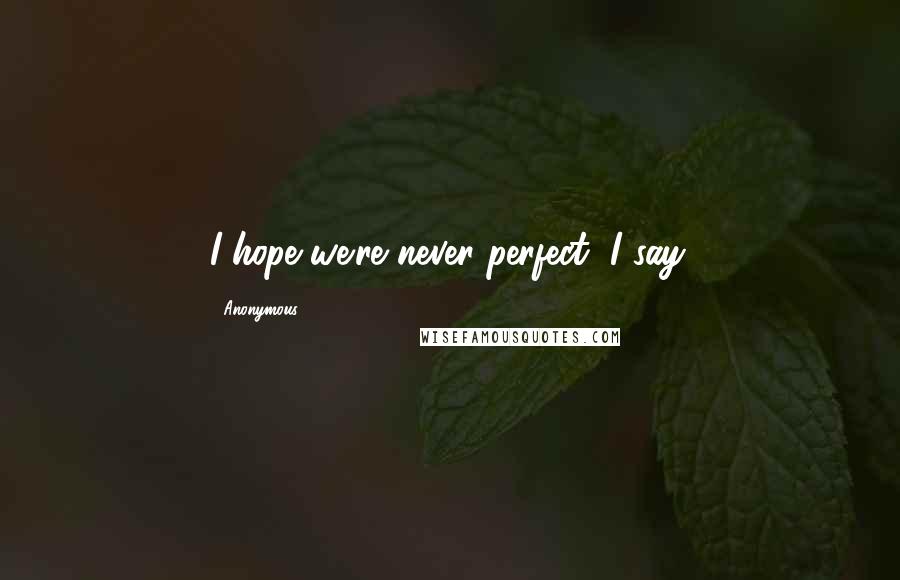 Anonymous Quotes: I hope we're never perfect, I say.