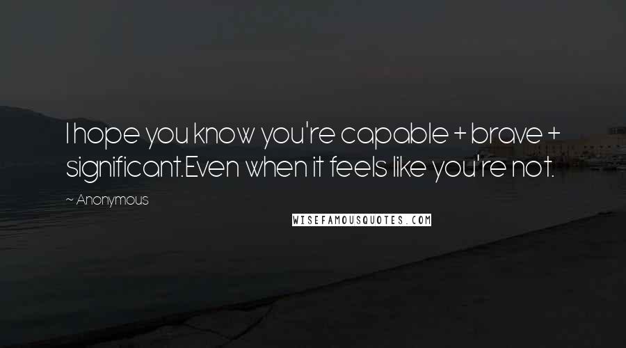 Anonymous Quotes: I hope you know you're capable + brave + significant.Even when it feels like you're not.