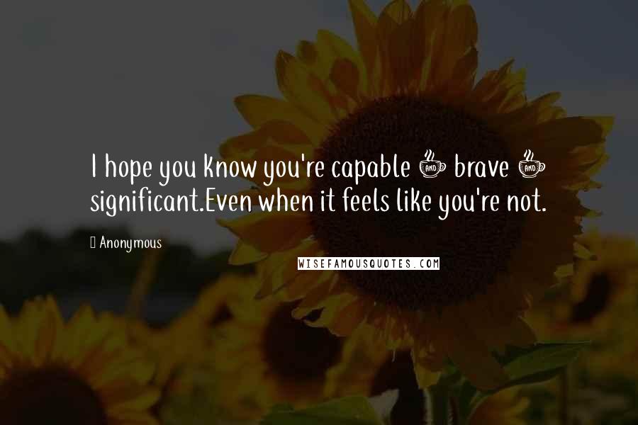 Anonymous Quotes: I hope you know you're capable + brave + significant.Even when it feels like you're not.