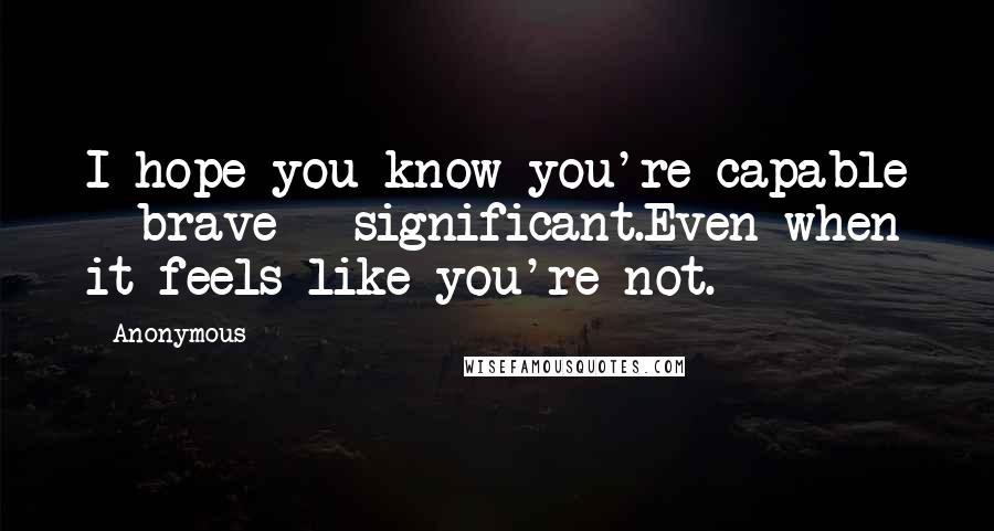 Anonymous Quotes: I hope you know you're capable + brave + significant.Even when it feels like you're not.