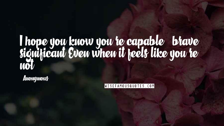 Anonymous Quotes: I hope you know you're capable + brave + significant.Even when it feels like you're not.
