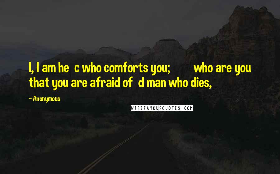 Anonymous Quotes: I, I am he c who comforts you; who are you that you are afraid of d man who dies,