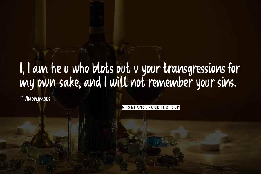 Anonymous Quotes: I, I am he u who blots out v your transgressions for my own sake, and I will not remember your sins.