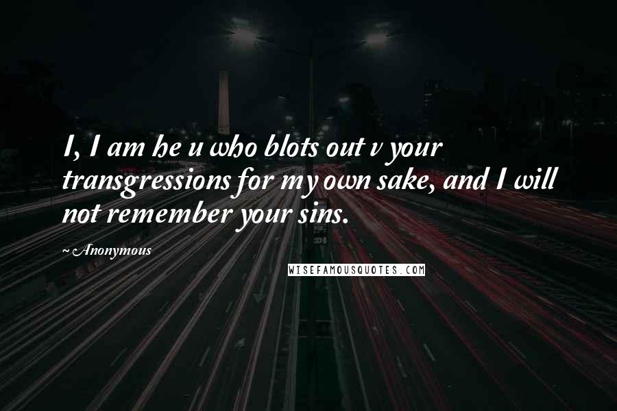 Anonymous Quotes: I, I am he u who blots out v your transgressions for my own sake, and I will not remember your sins.