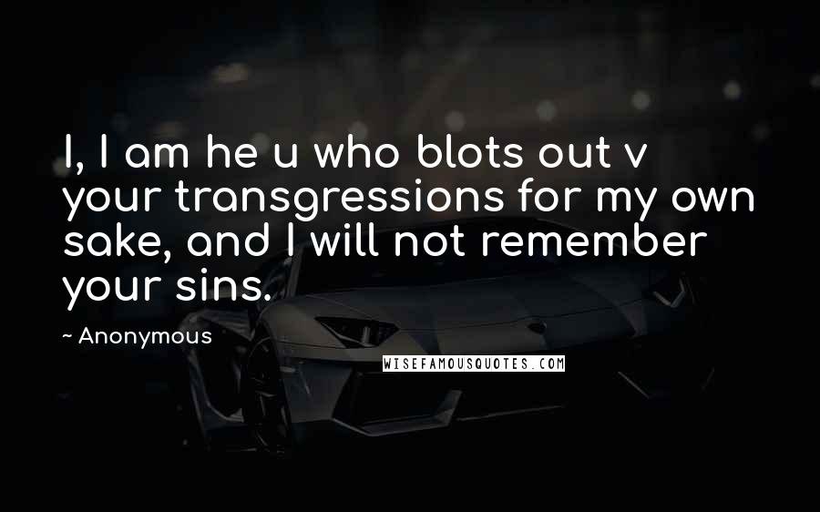 Anonymous Quotes: I, I am he u who blots out v your transgressions for my own sake, and I will not remember your sins.