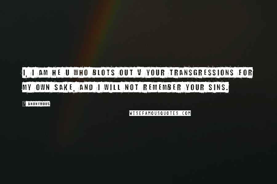 Anonymous Quotes: I, I am he u who blots out v your transgressions for my own sake, and I will not remember your sins.