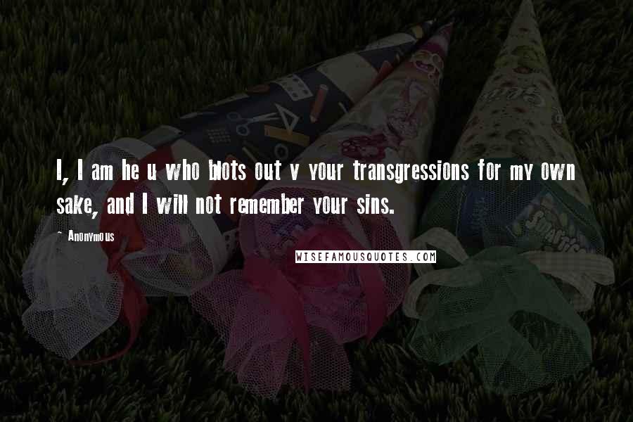 Anonymous Quotes: I, I am he u who blots out v your transgressions for my own sake, and I will not remember your sins.