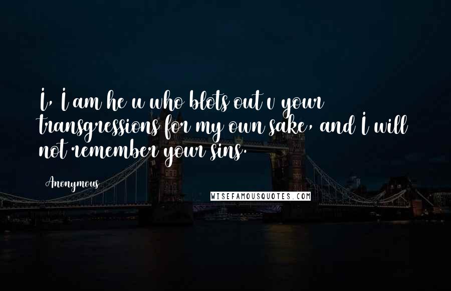 Anonymous Quotes: I, I am he u who blots out v your transgressions for my own sake, and I will not remember your sins.