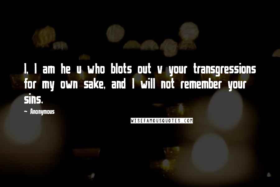 Anonymous Quotes: I, I am he u who blots out v your transgressions for my own sake, and I will not remember your sins.