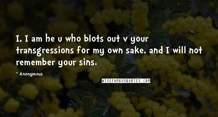 Anonymous Quotes: I, I am he u who blots out v your transgressions for my own sake, and I will not remember your sins.