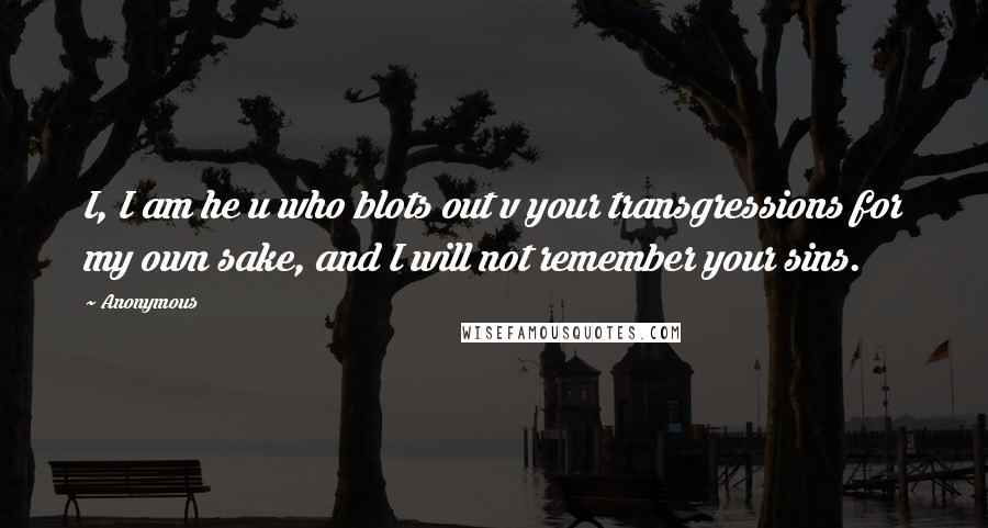 Anonymous Quotes: I, I am he u who blots out v your transgressions for my own sake, and I will not remember your sins.