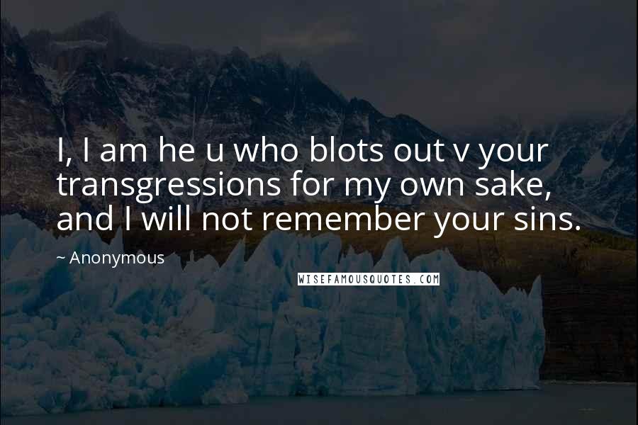 Anonymous Quotes: I, I am he u who blots out v your transgressions for my own sake, and I will not remember your sins.